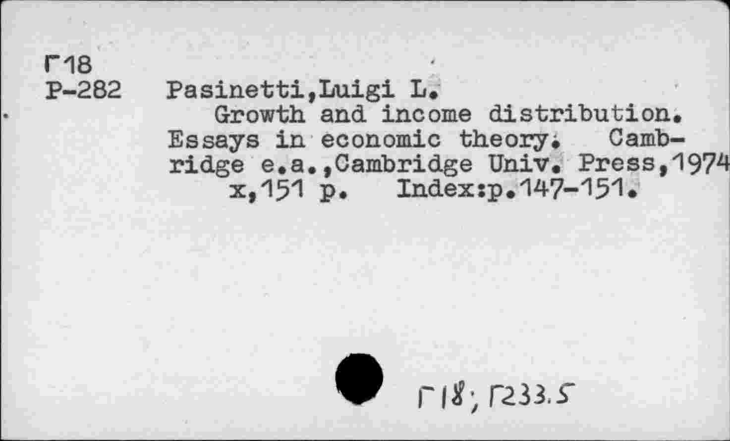 ﻿ri8
P-282 Pasinetti,Luigi L.
Growth and income distribution.
Essays in economic theory. Cambridge e.a.»Cambridge Univ. Press,1974 x,zl5zl P* Index:p.zl47-'151*
riK;